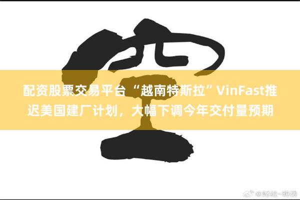 配资股票交易平台 “越南特斯拉”VinFast推迟美国建厂计划，大幅下调今年交付量预期