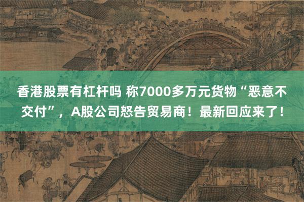 香港股票有杠杆吗 称7000多万元货物“恶意不交付”，A股公司怒告贸易商！最新回应来了！