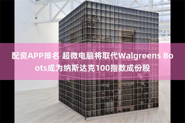 配资APP排名 超微电脑将取代Walgreens Boots成为纳斯达克100指数成份股