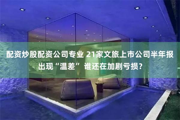 配资炒股配资公司专业 21家文旅上市公司半年报出现“温差” 谁还在加剧亏损？