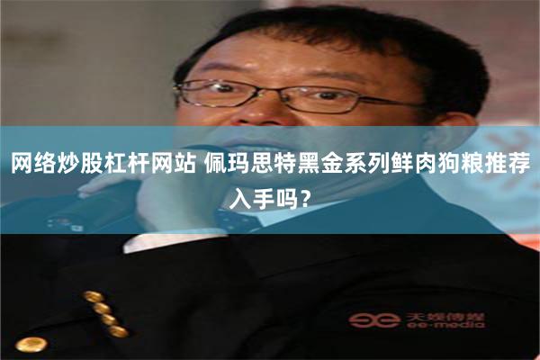 网络炒股杠杆网站 佩玛思特黑金系列鲜肉狗粮推荐入手吗？