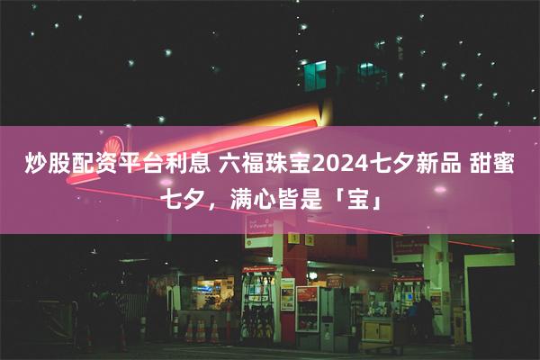 炒股配资平台利息 六福珠宝2024七夕新品 甜蜜七夕，满心皆是「宝」