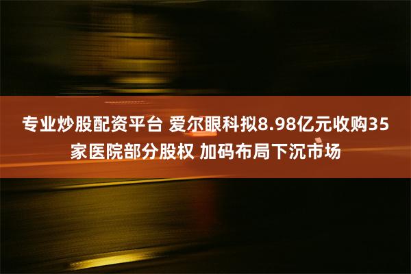 专业炒股配资平台 爱尔眼科拟8.98亿元收购35家医院部分股权 加码布局下沉市场