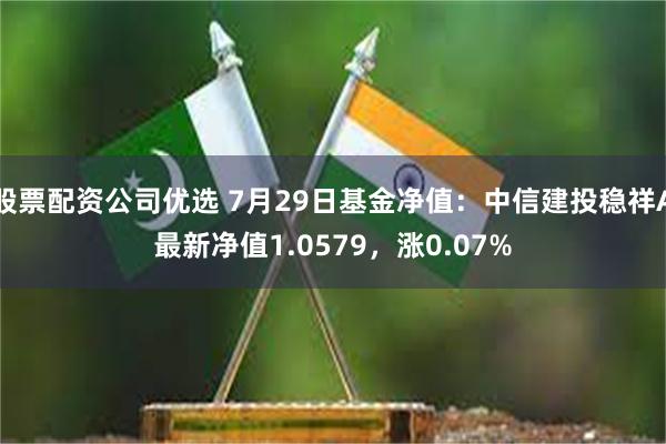 股票配资公司优选 7月29日基金净值：中信建投稳祥A最新净值1.0579，涨0.07%