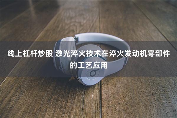 线上杠杆炒股 激光淬火技术在淬火发动机零部件的工艺应用