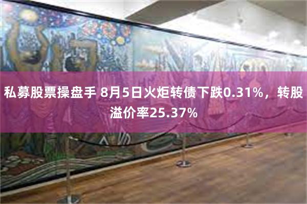 私募股票操盘手 8月5日火炬转债下跌0.31%，转股溢价率25.37%