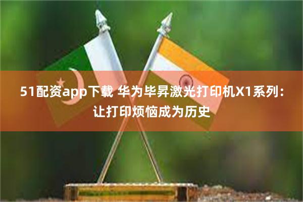 51配资app下载 华为毕昇激光打印机X1系列：让打印烦恼成为历史