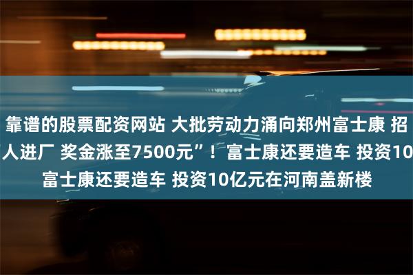 靠谱的股票配资网站 大批劳动力涌向郑州富士康 招聘中介称“2周5万人进厂 奖金涨至7500元”！富士康还要造车 投资10亿元在河南盖新楼