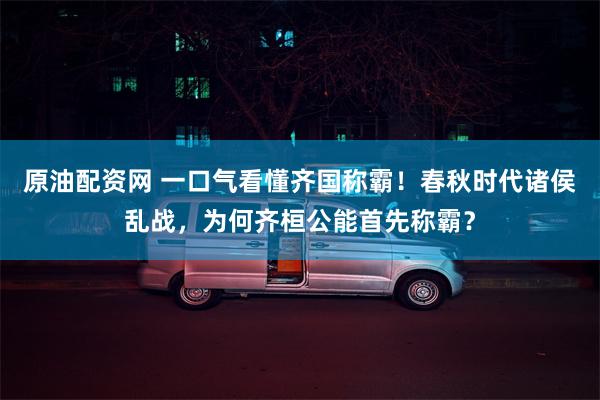 原油配资网 一口气看懂齐国称霸！春秋时代诸侯乱战，为何齐桓公能首先称霸？