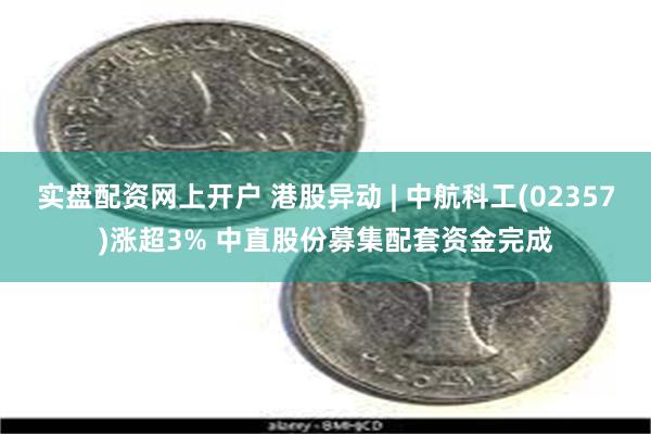 实盘配资网上开户 港股异动 | 中航科工(02357)涨超3% 中直股份募集配套资金完成