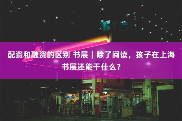 配资和融资的区别 书展｜除了阅读，孩子在上海书展还能干什么？