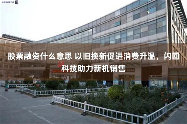 股票融资什么意思 以旧换新促进消费升温，闪回科技助力新机销售