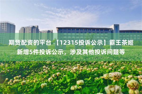 期货配资的平台 【12315投诉公示】霸王茶姬新增5件投诉公示，涉及其他投诉问题等