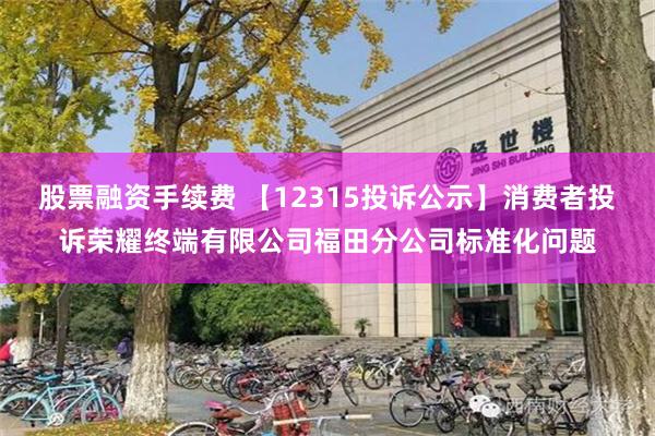 股票融资手续费 【12315投诉公示】消费者投诉荣耀终端有限公司福田分公司标准化问题