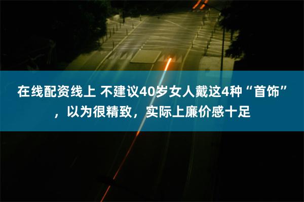 在线配资线上 不建议40岁女人戴这4种“首饰”，以为很精致，实际上廉价感十足