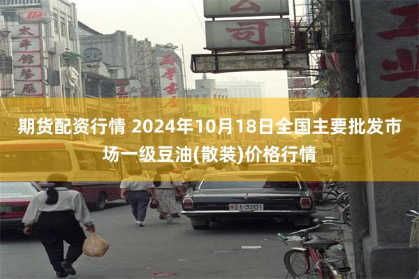 期货配资行情 2024年10月18日全国主要批发市场一级豆油(散装)价格行情