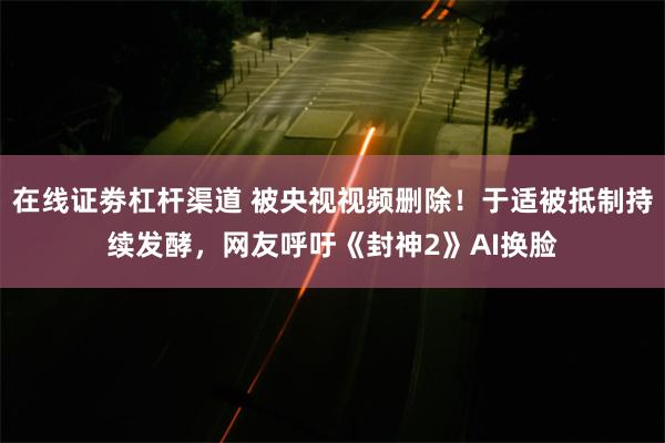 在线证劵杠杆渠道 被央视视频删除！于适被抵制持续发酵，网友呼吁《封神2》AI换脸