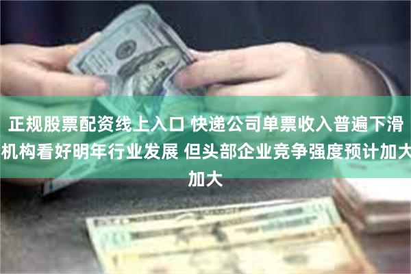 正规股票配资线上入口 快递公司单票收入普遍下滑 机构看好明年行业发展 但头部企业竞争强度预计加大