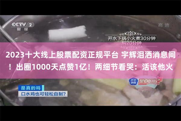 2023十大线上股票配资正规平台 宇辉泪洒消息间！出圈1000天点赞1亿！两细节看哭：活该他火